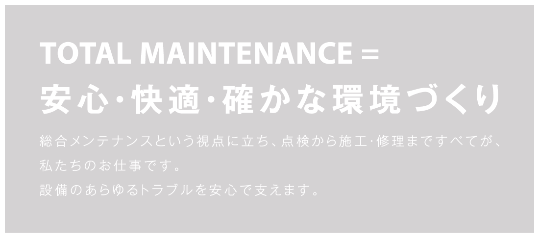 TOTAL MAINTENANCE=安心・快適・確かな環境づくり 総合メンテナンスという視点に立ち、点検から施工・修理まですべてが、
私たちのお仕事です。設備のあらゆるトラブルを安心で支えます。
